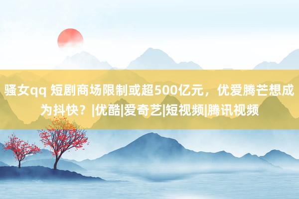 骚女qq 短剧商场限制或超500亿元，优爱腾芒想成为抖快？|优酷|爱奇艺|短视频|腾讯视频