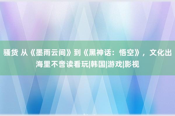 骚货 从《墨雨云间》到《黑神话：悟空》，文化出海里不啻读看玩|韩国|游戏|影视