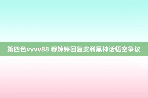 第四色vvvv88 穆婷婷回复安利黑神话悟空争议