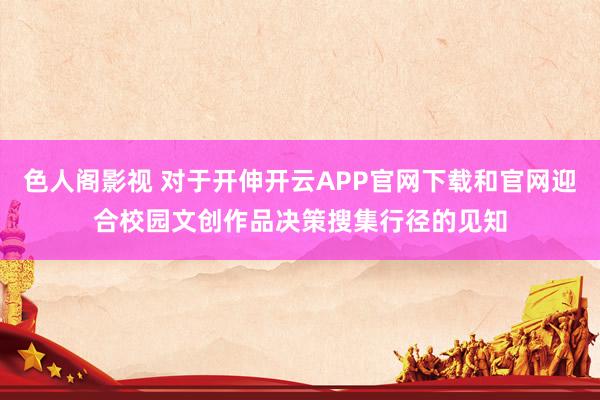 色人阁影视 对于开伸开云APP官网下载和官网迎合校园文创作品决策搜集行径的见知