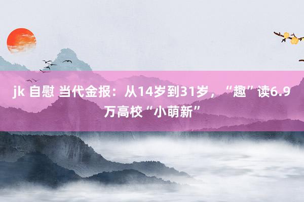 jk 自慰 当代金报：从14岁到31岁，“趣”读6.9万高校“小萌新”