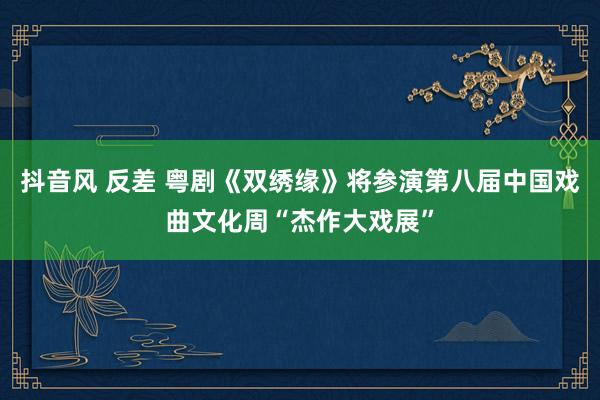 抖音风 反差 粤剧《双绣缘》将参演第八届中国戏曲文化周“杰作大戏展”