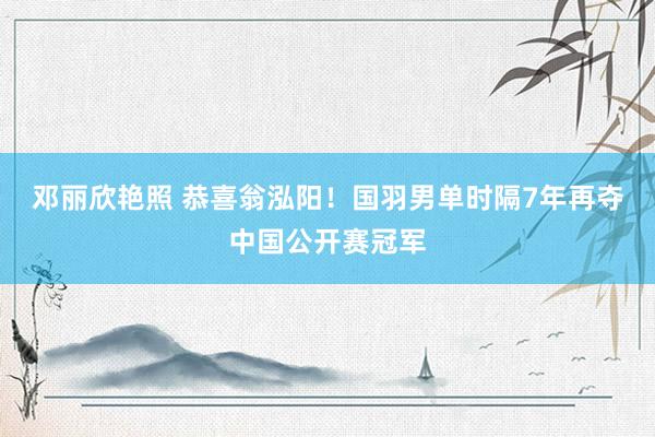 邓丽欣艳照 恭喜翁泓阳！国羽男单时隔7年再夺中国公开赛冠军