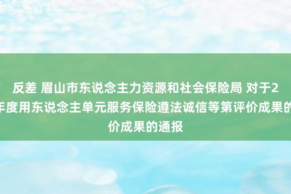 反差 眉山市东说念主力资源和社会保险局 对于2023年度用东说念主单元服务保险遵法诚信等第评价成果的通报