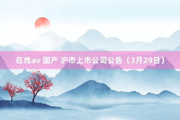 在线av 国产 沪市上市公司公告（3月29日）