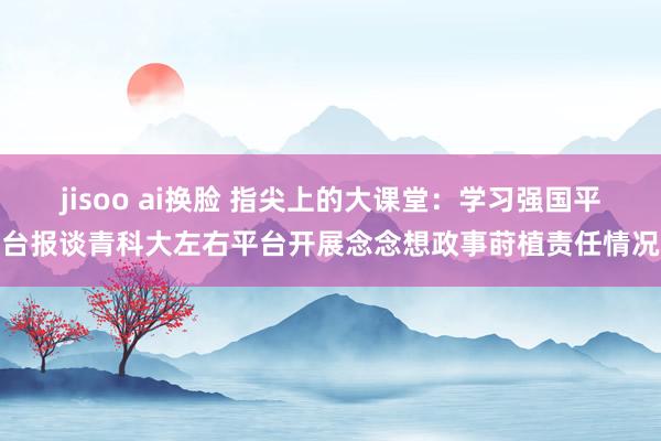 jisoo ai换脸 指尖上的大课堂：学习强国平台报谈青科大左右平台开展念念想政事莳植责任情况