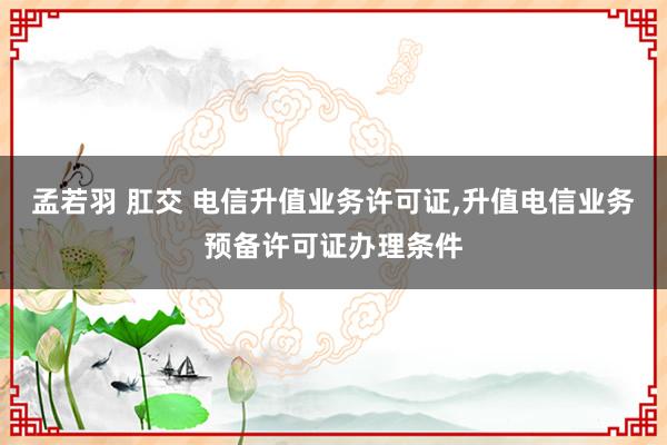 孟若羽 肛交 电信升值业务许可证，升值电信业务预备许可证办理条件