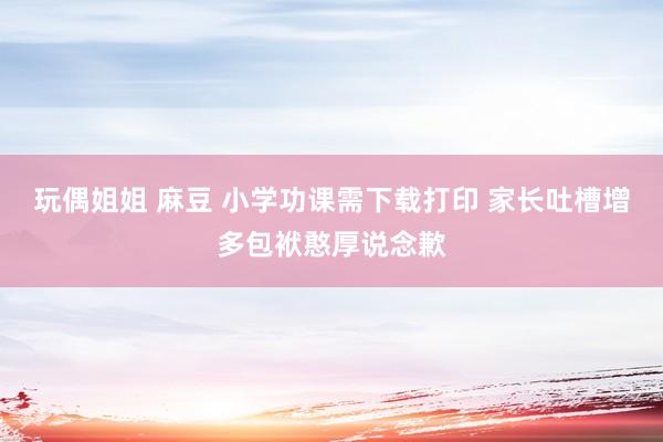 玩偶姐姐 麻豆 小学功课需下载打印 家长吐槽增多包袱憨厚说念歉