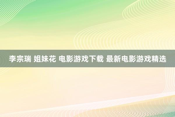 李宗瑞 姐妹花 电影游戏下载 最新电影游戏精选