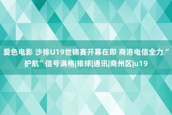 爱色电影 沙排U19世锦赛开幕在即 商洛电信全力“护航”信号满格|排球|通讯|商州区|u19