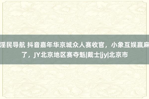 淫民导航 抖音嘉年华京城众人赛收官，小象互娱赢麻了，JY北京地区赛夺魁|戴士|jy|北京市