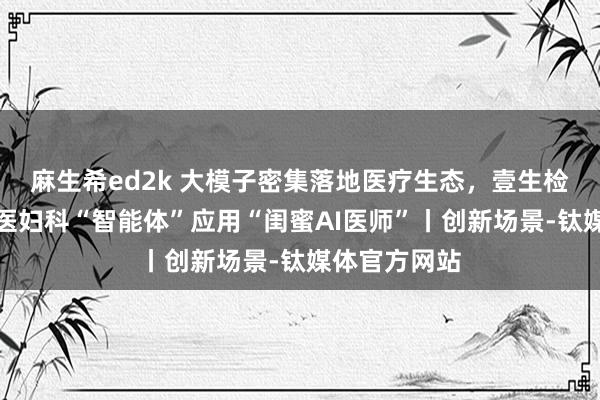 麻生希ed2k 大模子密集落地医疗生态，壹生检康推出中西医妇科“智能体”应用“闺蜜AI医师”丨创新场景-钛媒体官方网站