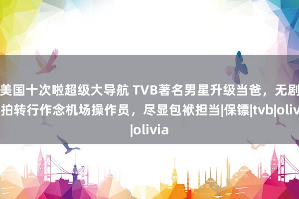 美国十次啦超级大导航 TVB著名男星升级当爸，无剧可拍转行作念机场操作员，尽显包袱担当|保镖|tvb|olivia